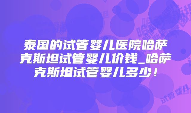 泰国的试管婴儿医院哈萨克斯坦试管婴儿价钱_哈萨克斯坦试管婴儿多少！
