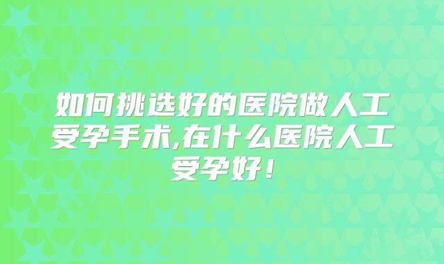 如何挑选好的医院做人工受孕手术,在什么医院人工受孕好！