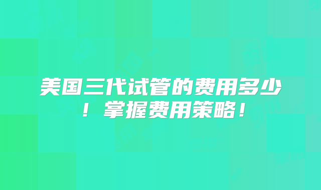 美国三代试管的费用多少！掌握费用策略！