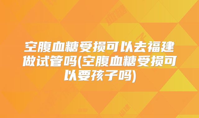 空腹血糖受损可以去福建做试管吗(空腹血糖受损可以要孩子吗)