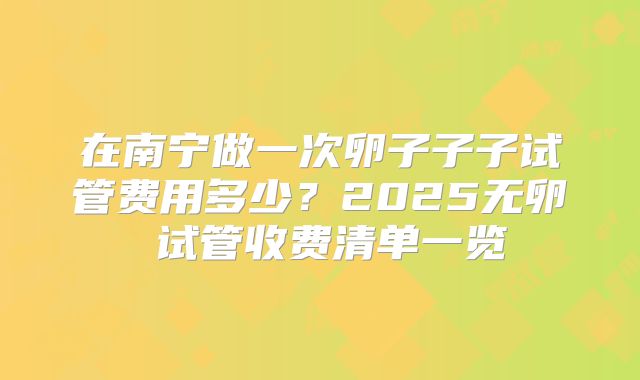 在南宁做一次卵子子子试管费用多少？2025无卵�试管收费清单一览