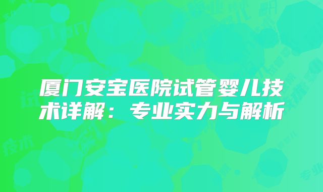 厦门安宝医院试管婴儿技术详解：专业实力与解析