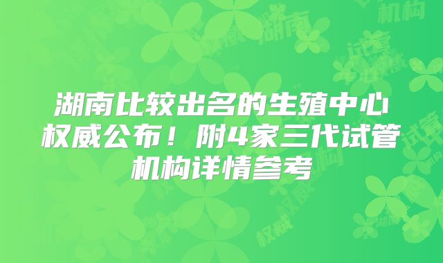 湖南比较出名的生殖中心权威公布！附4家三代试管机构详情参考