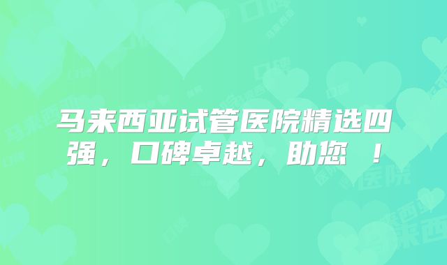 马来西亚试管医院精选四强,口碑卓越,助您 !