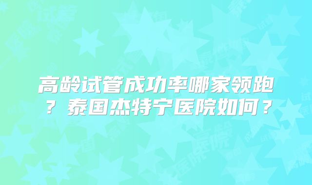 高龄试管成功率哪家领跑？泰国杰特宁医院如何？