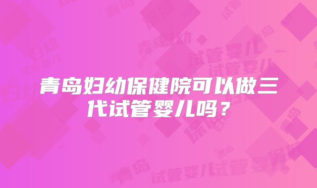 青岛妇幼保健院可以做三代试管婴儿吗？