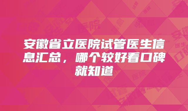安徽省立医院试管医生信息汇总，哪个较好看口碑就知道