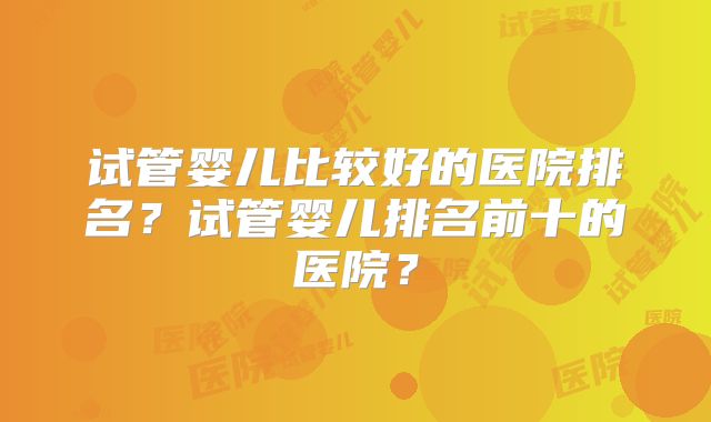 试管婴儿比较好的医院排名?试管婴儿排名前十的医院?