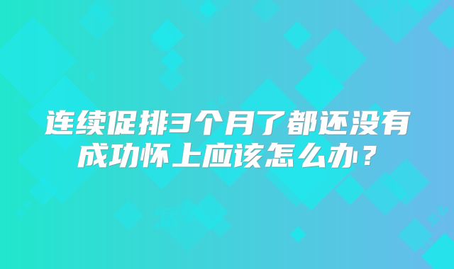 连续促排3个月了都还没有成功怀上应该怎么办?