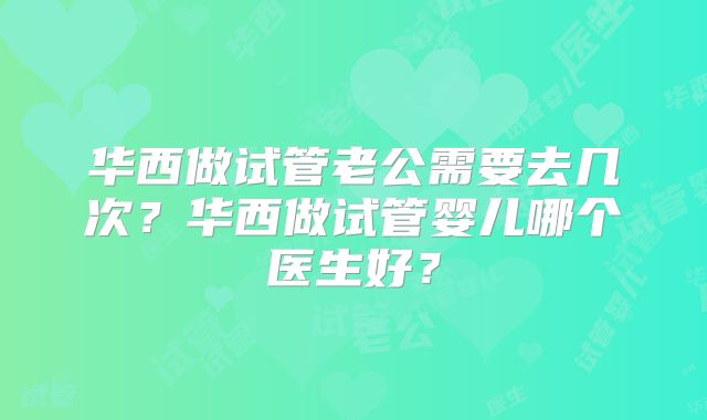 华西做试管老公需要去几次?华西做试管婴儿哪个医生好?