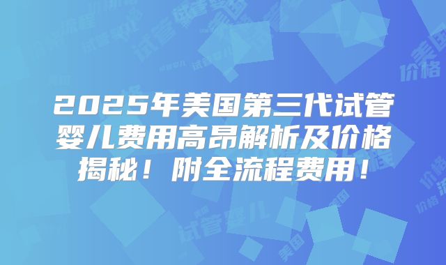 2025年美国第三代试管婴儿费用高昂解析及价格揭秘!附全流程费用!