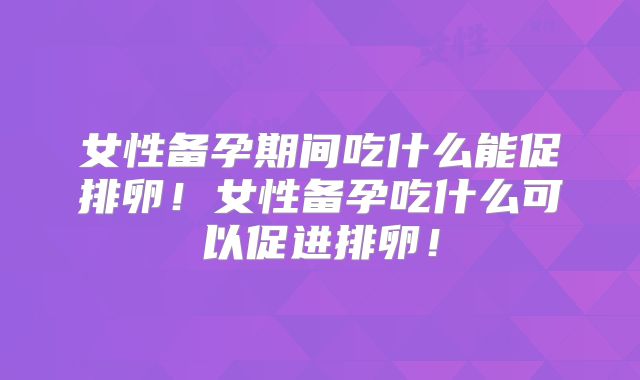 女性备孕期间吃什么能促排卵!女性备孕吃什么可以促进排卵!