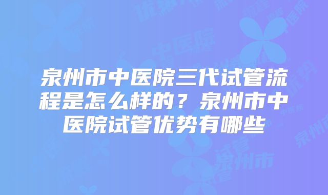 泉州市中医院三代试管流程是怎么样的？泉州市中医院试管优势有哪些