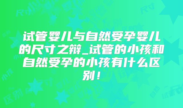 试管婴儿与自然受孕婴儿的尺寸之辩_试管的小孩和自然受孕的小孩有什么区别!
