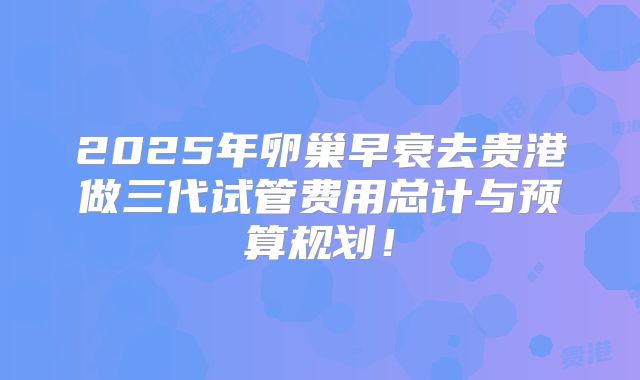 2025年卵巢早衰去贵港做三代试管费用总计与预算规划!