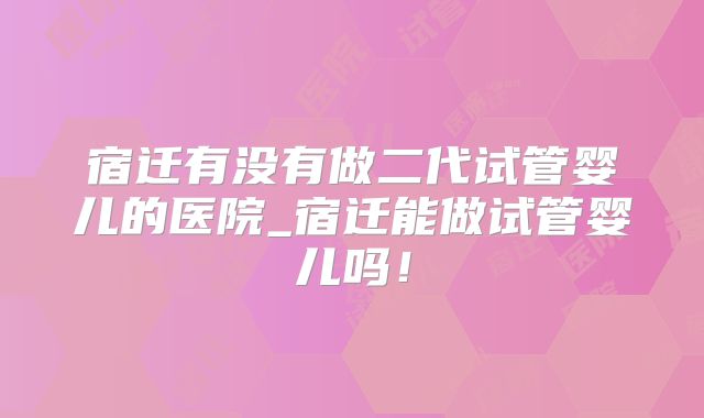 宿迁有没有做二代试管婴儿的医院_宿迁能做试管婴儿吗！