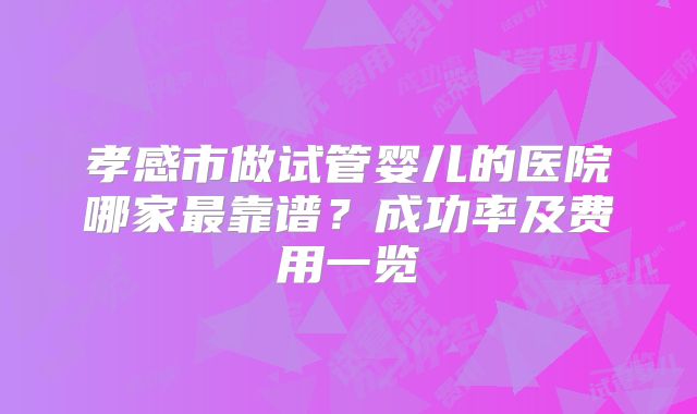 孝感市做试管婴儿的医院哪家最靠谱？成功率及费用一览