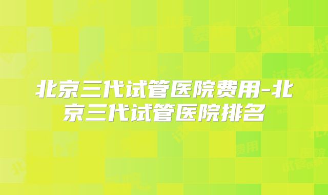 北京三代试管医院费用-北京三代试管医院排名