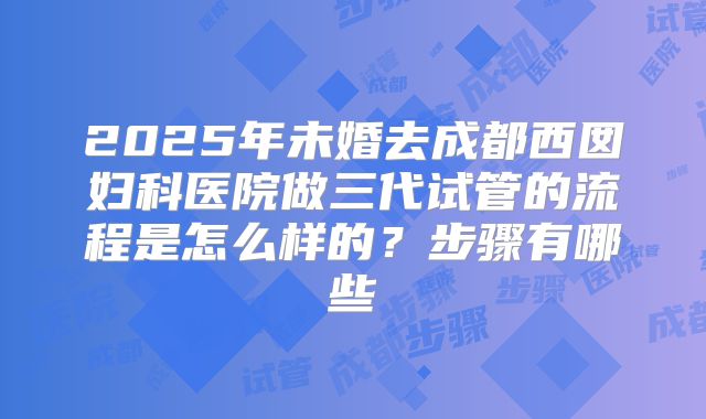 2025年未婚去成都西囡妇科医院做三代试管的流程是怎么样的?步骤有哪些