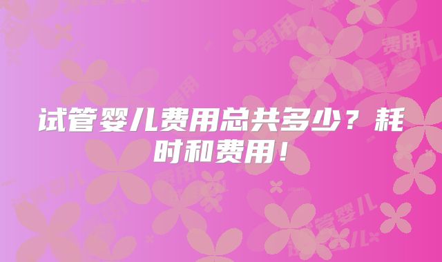 试管婴儿费用总共多少？耗时和费用！