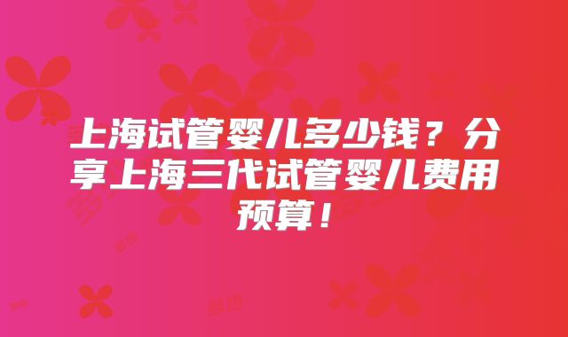 上海试管婴儿多少钱?分享上海三代试管婴儿费用预算!