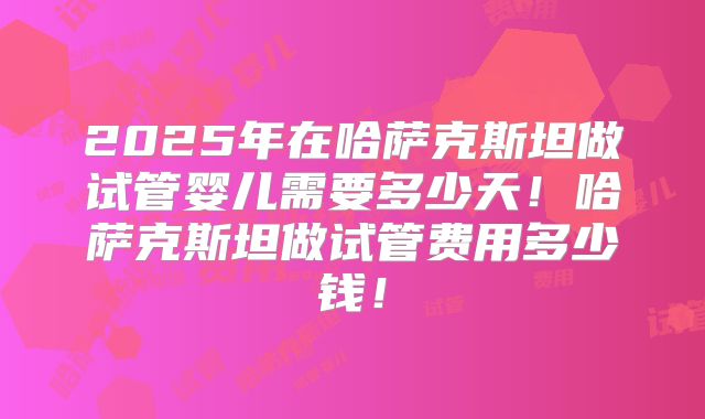 2025年在哈萨克斯坦做试管婴儿需要多少天！哈萨克斯坦做试管费用多少钱！