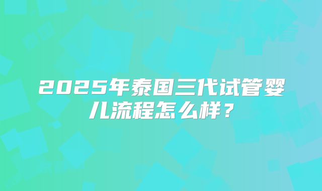 2025年泰国三代试管婴儿流程怎么样?
