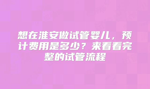 想在淮安做试管婴儿，预计费用是多少？来看看完整的试管流程