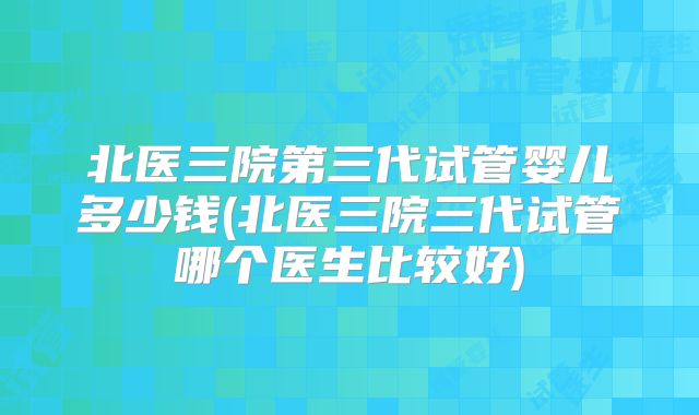 北医三院第三代试管婴儿多少钱(北医三院三代试管哪个医生比较好)