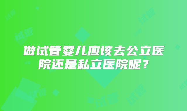 做试管婴儿应该去公立医院还是私立医院呢？