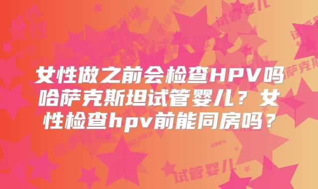 女性做之前会检查HPV吗哈萨克斯坦试管婴儿?女性检查hpv前能同房吗?