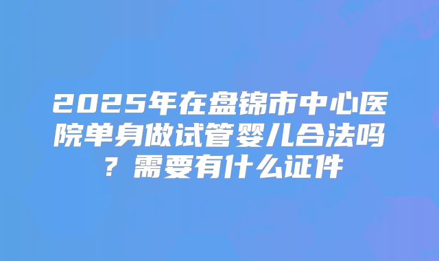 2025年在盘锦市中心医院单身做试管婴儿合法吗？需要有什么证件