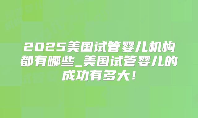 2025美国试管婴儿机构都有哪些_美国试管婴儿的成功有多大!