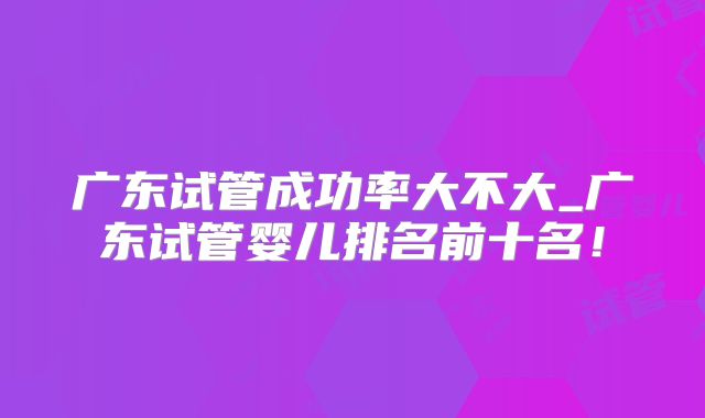 广东试管成功率大不大_广东试管婴儿排名前十名!