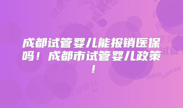 成都试管婴儿能报销医保吗！成都市试管婴儿政策！