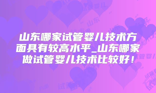 山东哪家试管婴儿技术方面具有较高水平_山东哪家做试管婴儿技术比较好!