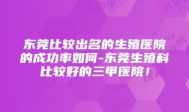 东莞比较出名的生殖医院的成功率如何-东莞生殖科比较好的三甲医院！