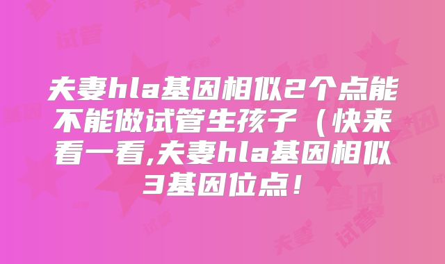 夫妻hla基因相似2个点能不能做试管生孩子(快来看一看,夫妻hla基因相似3基因位点!