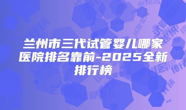 兰州市三代试管婴儿哪家医院排名靠前-2025全新排行榜