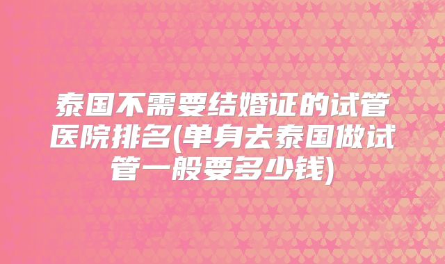 泰国不需要结婚证的试管医院排名(单身去泰国做试管一般要多少钱)