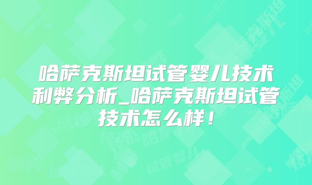 哈萨克斯坦试管婴儿技术利弊分析_哈萨克斯坦试管技术怎么样!