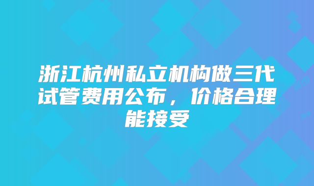 浙江杭州私立机构做三代试管费用公布,价格合理能接受