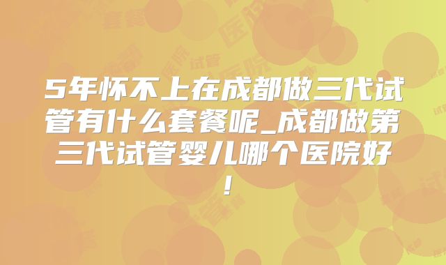 5年怀不上在成都做三代试管有什么套餐呢_成都做第三代试管婴儿哪个医院好！