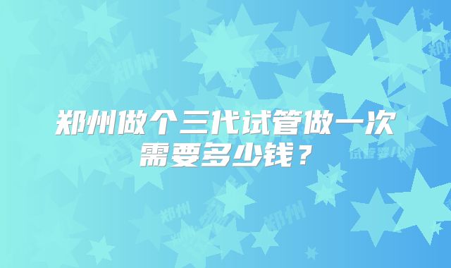 郑州做个三代试管做一次需要多少钱?