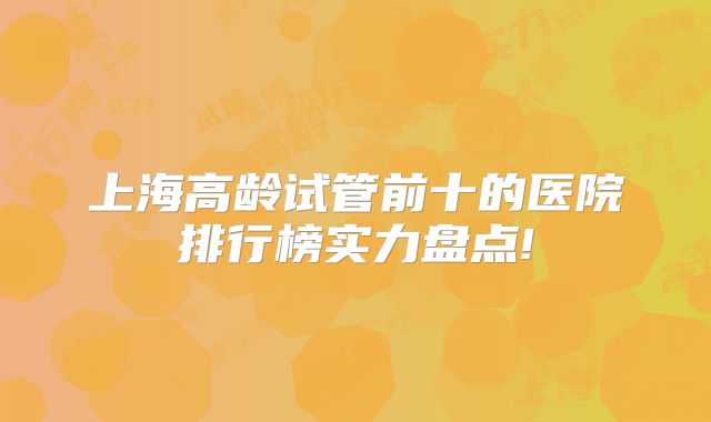 上海高龄试管前十的医院排行榜实力盘点!