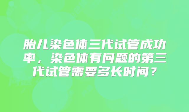 胎儿染色体三代试管成功率,染色体有问题的第三代试管需要多长时间?