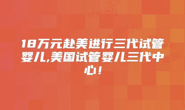 18万元赴美进行三代试管婴儿,美国试管婴儿三代中心!