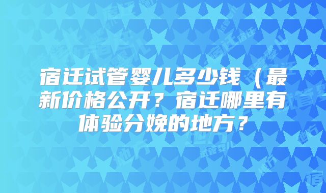 宿迁试管婴儿多少钱(最新价格公开?宿迁哪里有体验分娩的地方?