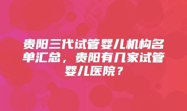 贵阳三代试管婴儿机构名单汇总，贵阳有几家试管婴儿医院？