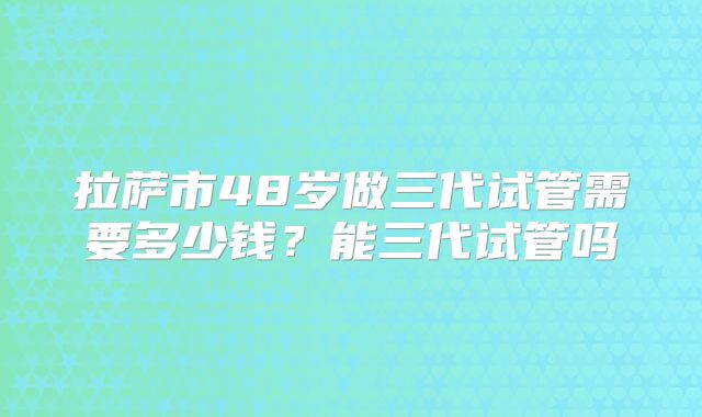 拉萨市48岁做三代试管需要多少钱?能三代试管吗